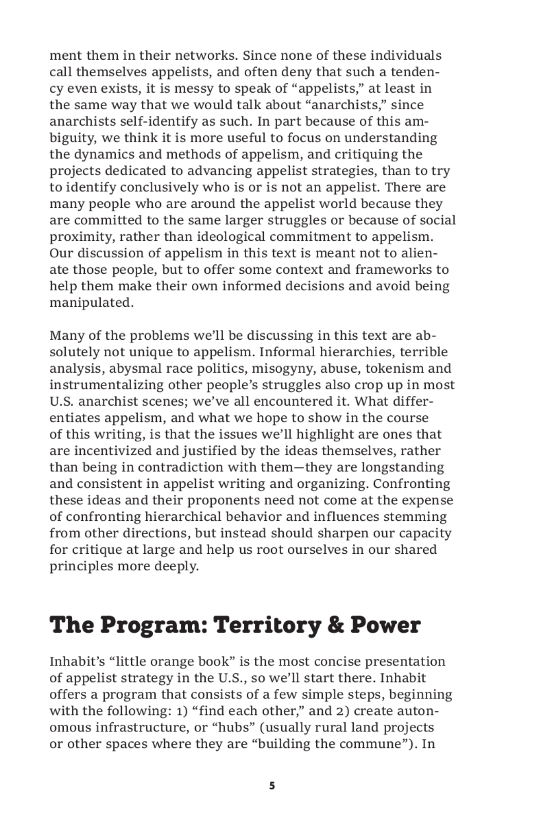 ment them in their networks. Since none of these individuals
call themselves appelists, and often deny that such a tenden-
cy even exists, it is messy to speak of “appelists,” at least in
the same way that we would talk about “anarchists,” since
anarchists self-identify as such. In part because of this am-
biguity, we think it is more useful to focus on understanding
the dynamics and methods of appelism, and critiquing the
projects dedicated to advancing appelist strategies, than to try
to identify conclusively who is or is not an appelist. There are
many people who are around the appelist world because they
are committed to the same larger struggles or because of social
proximity, rather than ideological commitment to appelism.
Our discussion of appelism in this text is meant not to alien-
ate those people, but to offer some context and frameworks to
help them make their own informed decisions and avoid being
manipulated.

Many of the problems we’ll be discussing in this text are ab-
solutely not unique to appelism. Informal hierarchies, terrible
analysis, abysmal race politics, misogyny, abuse, tokenism and
instrumentalizing other people’s struggles also crop up in most
U.S. anarchist scenes; we’ve all encountered it. What differ-
entiates appelism, and what we hope to show in the course

of this writing, is that the issues we’ll highlight are ones that
are incentivized and justified by the ideas themselves, rather
than being in contradiction with them—they are longstanding
and consistent in appelist writing and organizing. Confronting
these ideas and their proponents need not come at the expense
of confronting hierarchical behavior and influences stemming
from other directions, but instead should sharpen our capacity
for critique at large and help us root ourselves in our shared
principles more deeply.

The Program: Territory & Power

Inhabit’s “little orange book” is the most concise presentation
of appelist strategy in the U.S., so we’ll start there. Inhabit
offers a program that consists of a few simple steps, beginning
with the following: 1) “find each other,” and 2) create auton-
omous infrastructure, or “hubs” (usually rural land projects
or other spaces where they are “building the commune”). In
